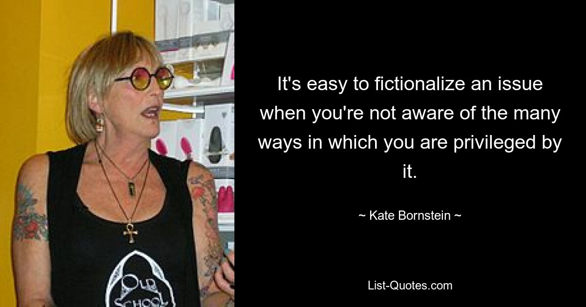 It's easy to fictionalize an issue when you're not aware of the many ways in which you are privileged by it. — © Kate Bornstein