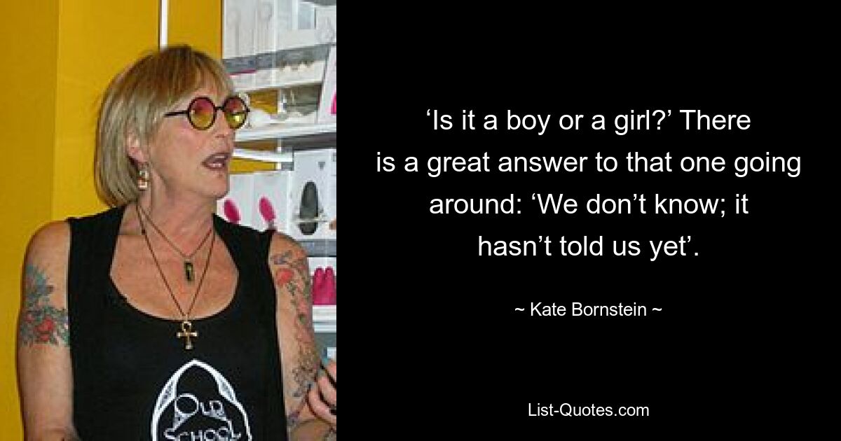 ‘Is it a boy or a girl?’ There is a great answer to that one going around: ‘We don’t know; it hasn’t told us yet’. — © Kate Bornstein