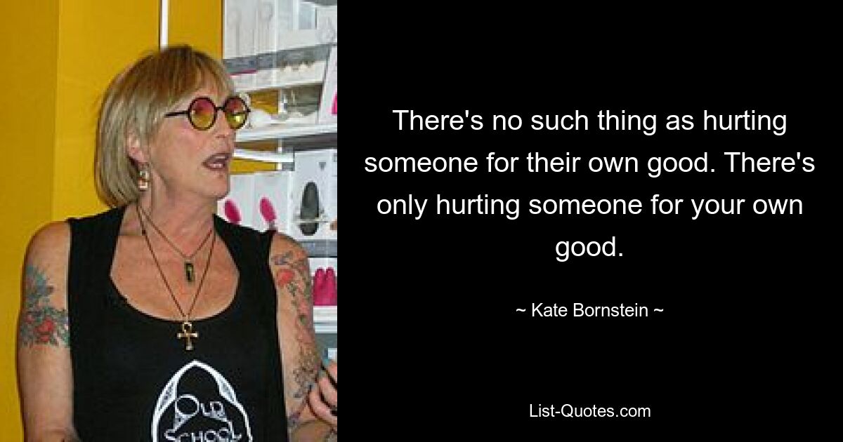 There's no such thing as hurting someone for their own good. There's only hurting someone for your own good. — © Kate Bornstein