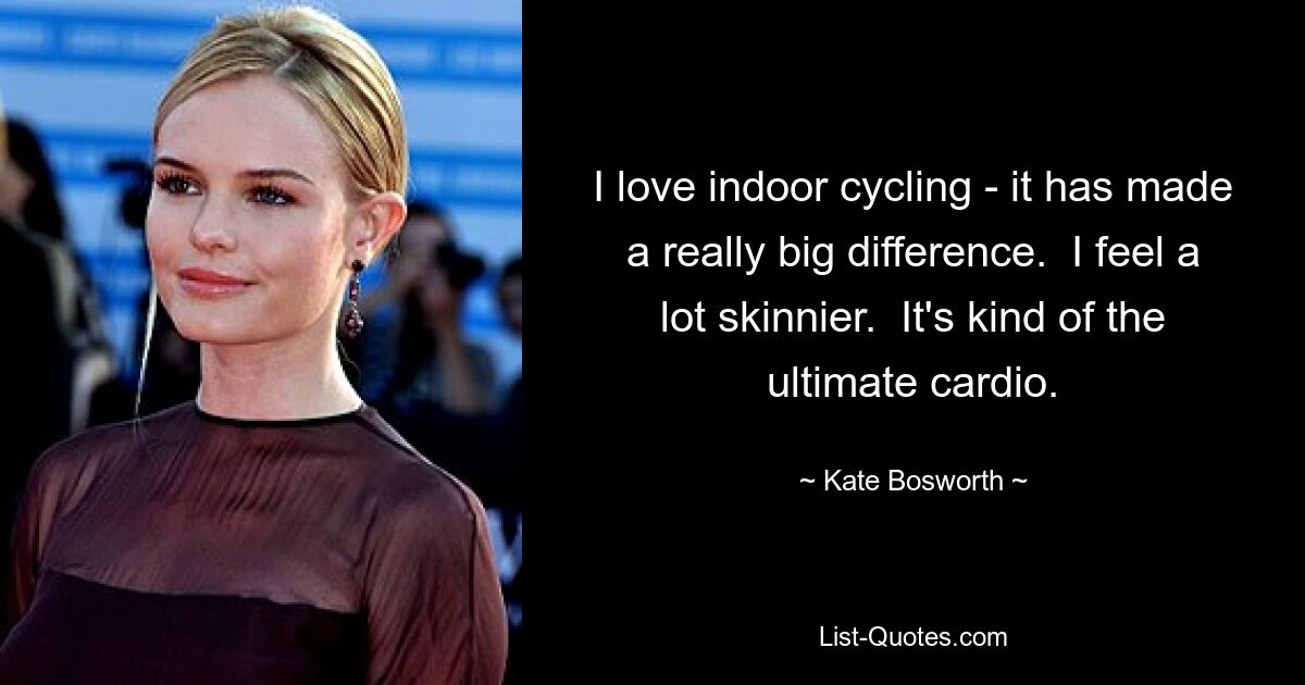 I love indoor cycling - it has made a really big difference.  I feel a lot skinnier.  It's kind of the ultimate cardio. — © Kate Bosworth