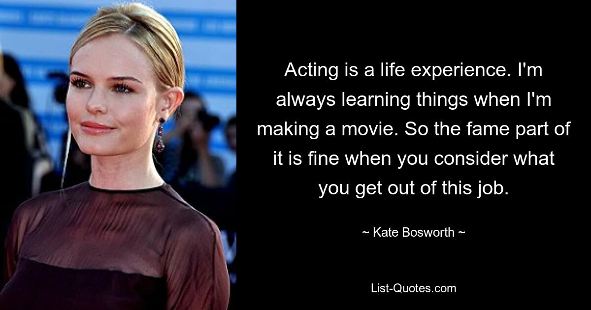 Acting is a life experience. I'm always learning things when I'm making a movie. So the fame part of it is fine when you consider what you get out of this job. — © Kate Bosworth