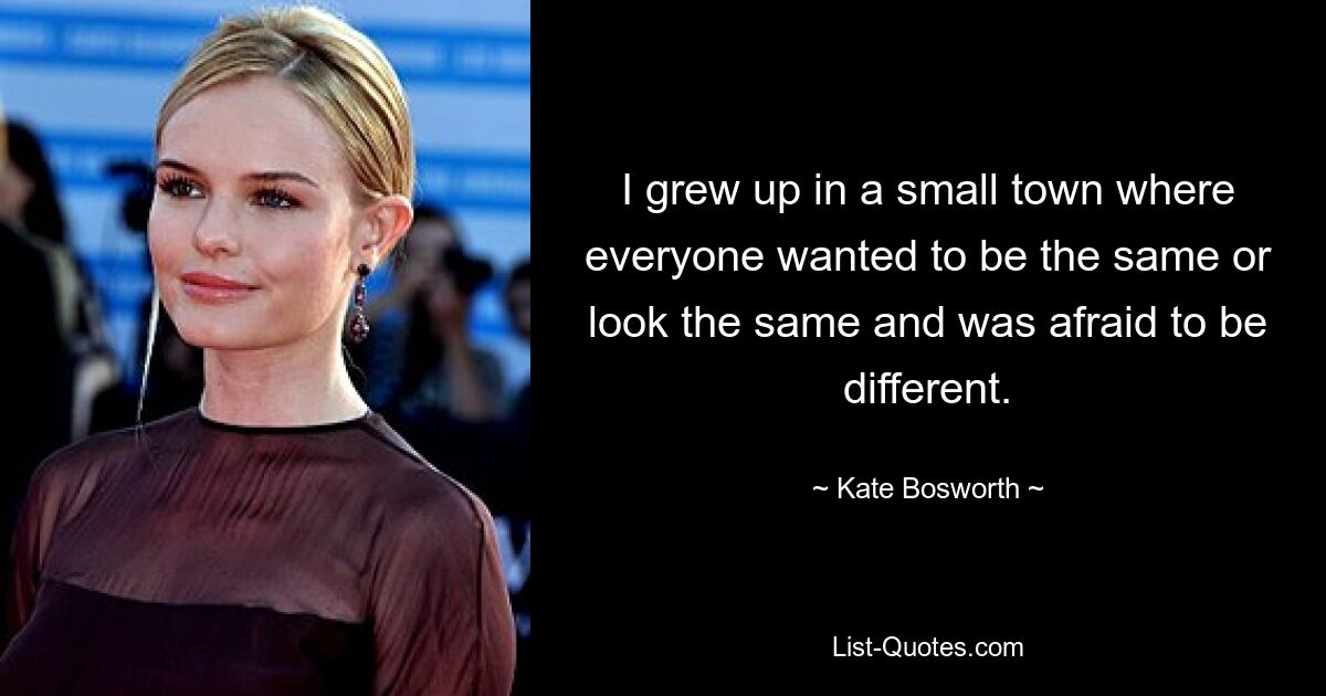 I grew up in a small town where everyone wanted to be the same or look the same and was afraid to be different. — © Kate Bosworth