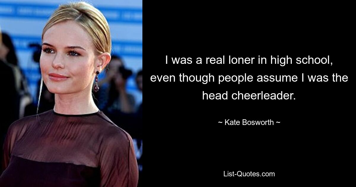 I was a real loner in high school, even though people assume I was the head cheerleader. — © Kate Bosworth