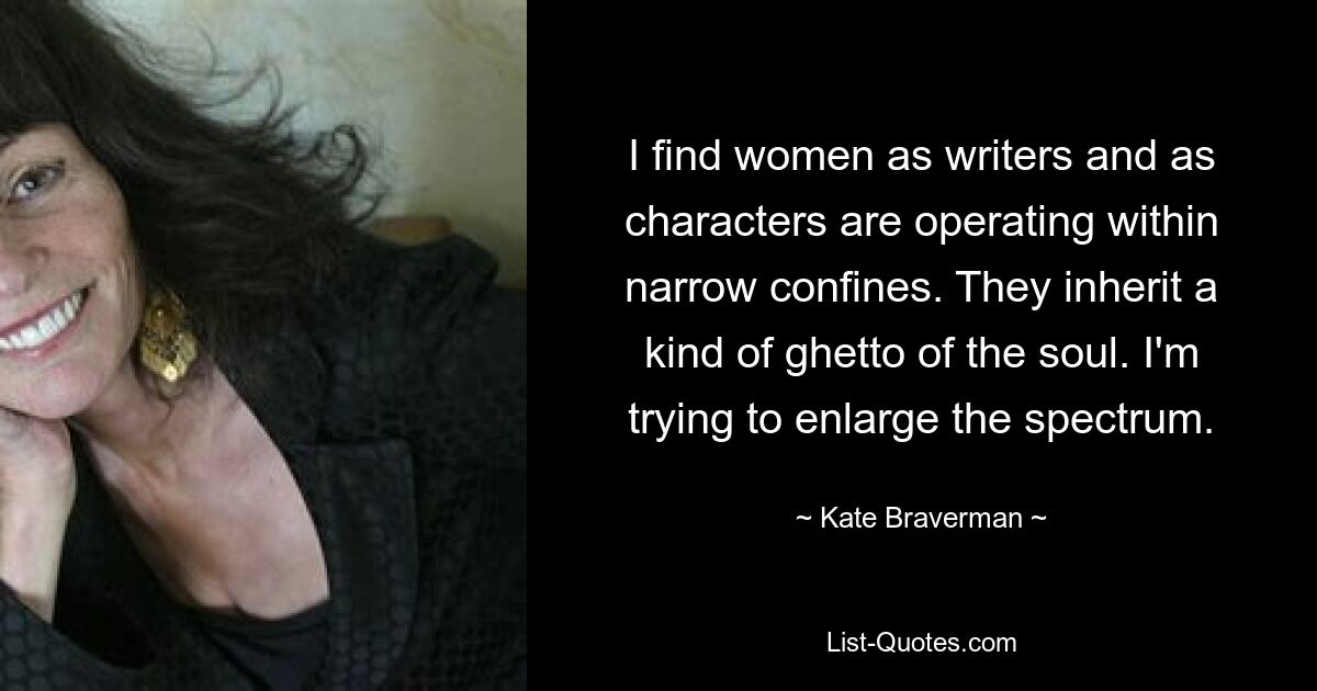 I find women as writers and as characters are operating within narrow confines. They inherit a kind of ghetto of the soul. I'm trying to enlarge the spectrum. — © Kate Braverman