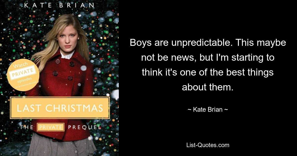 Boys are unpredictable. This maybe not be news, but I'm starting to think it's one of the best things about them. — © Kate Brian