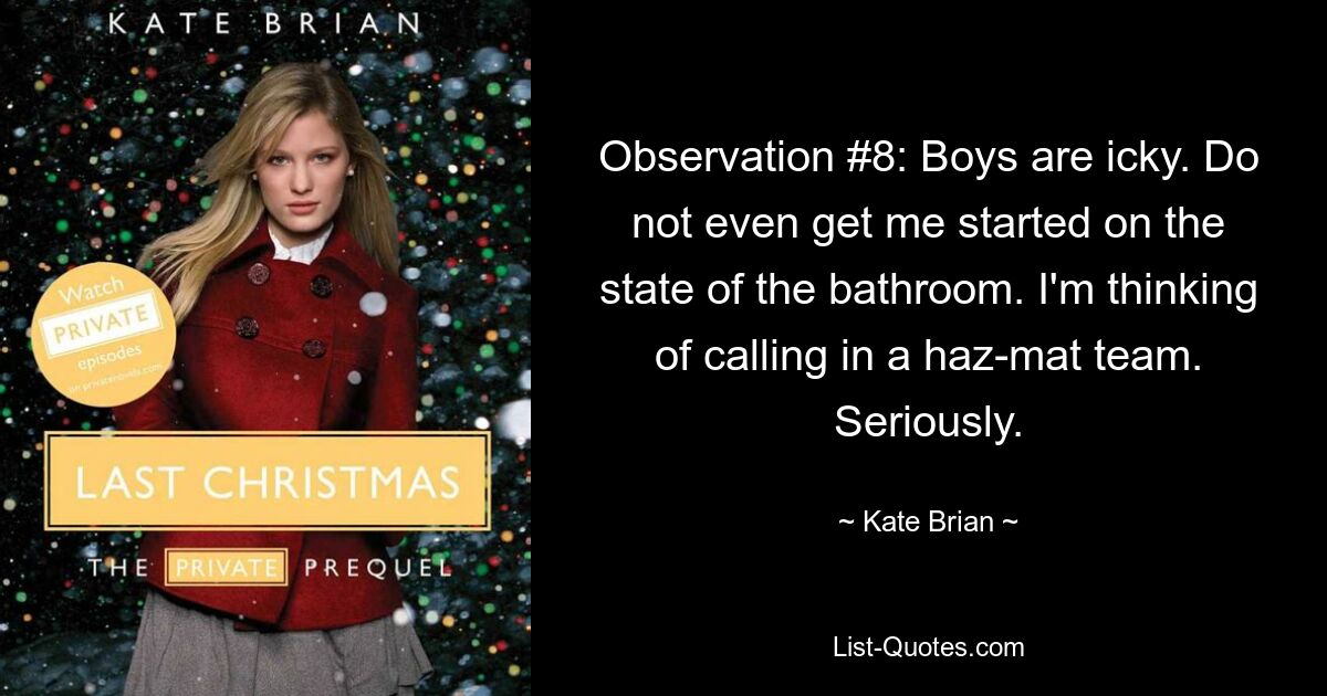 Observation #8: Boys are icky. Do not even get me started on the state of the bathroom. I'm thinking of calling in a haz-mat team. Seriously. — © Kate Brian