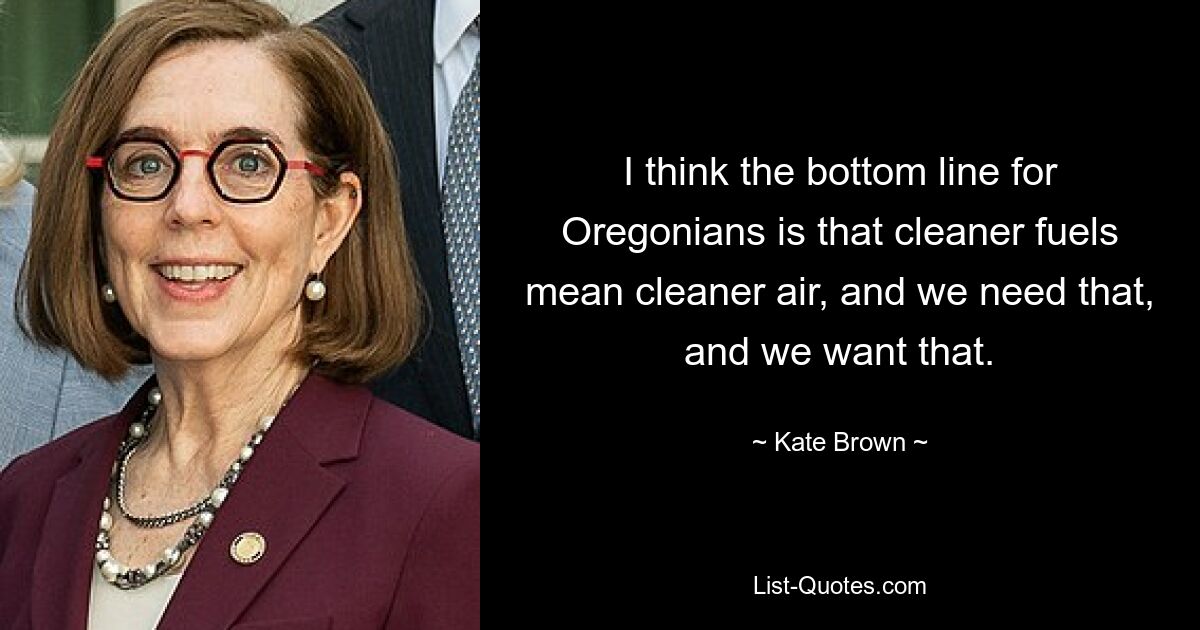 I think the bottom line for Oregonians is that cleaner fuels mean cleaner air, and we need that, and we want that. — © Kate Brown