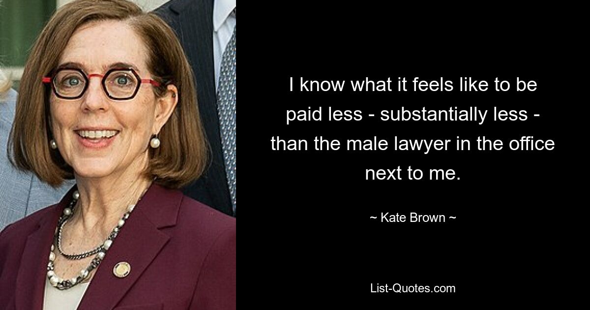 I know what it feels like to be paid less - substantially less - than the male lawyer in the office next to me. — © Kate Brown