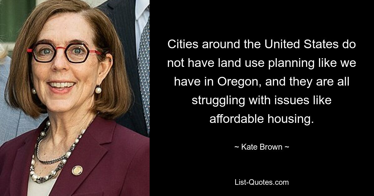 Cities around the United States do not have land use planning like we have in Oregon, and they are all struggling with issues like affordable housing. — © Kate Brown