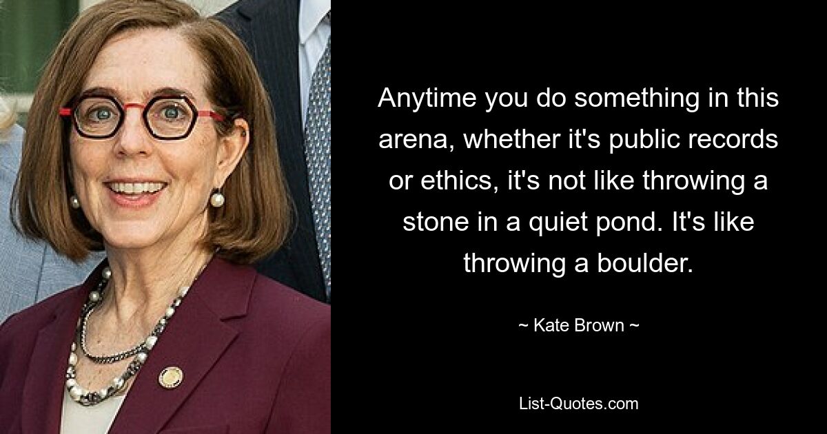 Anytime you do something in this arena, whether it's public records or ethics, it's not like throwing a stone in a quiet pond. It's like throwing a boulder. — © Kate Brown