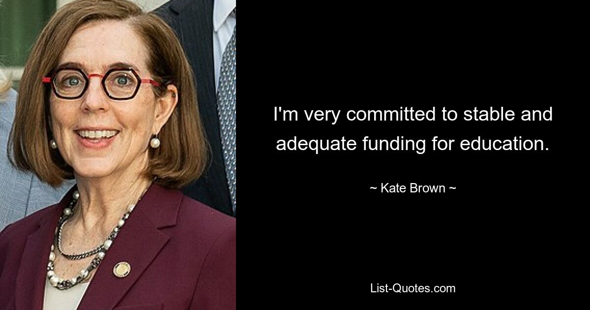 I'm very committed to stable and adequate funding for education. — © Kate Brown