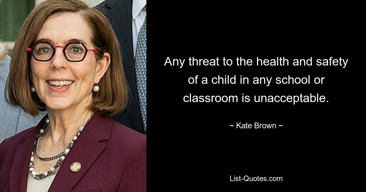 Any threat to the health and safety of a child in any school or classroom is unacceptable. — © Kate Brown