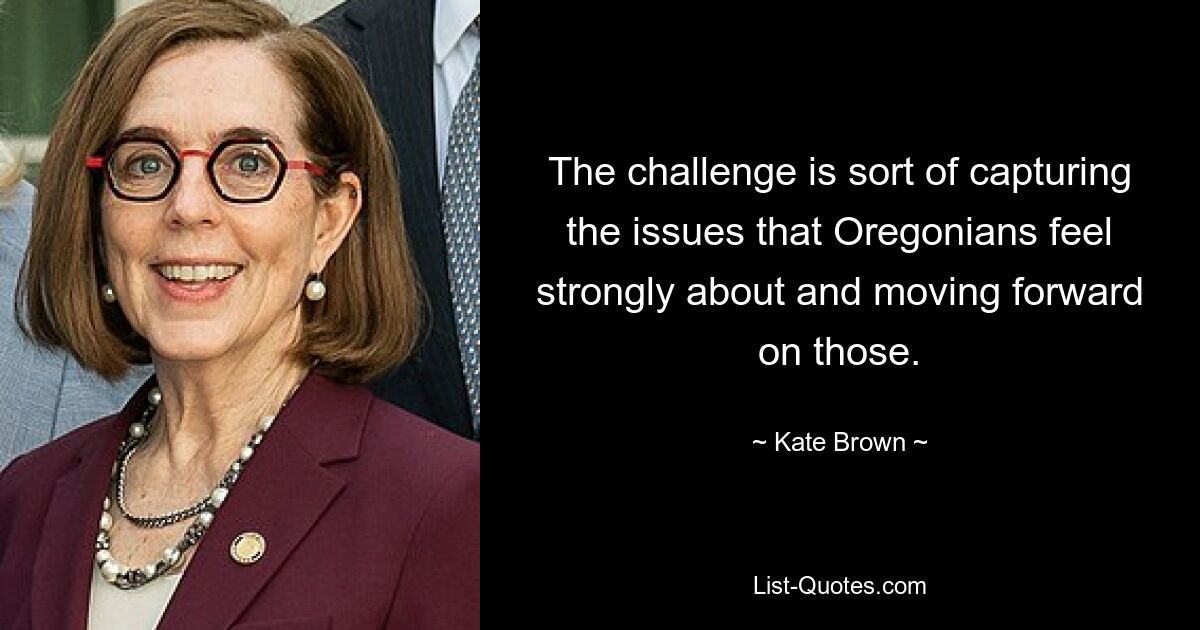 The challenge is sort of capturing the issues that Oregonians feel strongly about and moving forward on those. — © Kate Brown