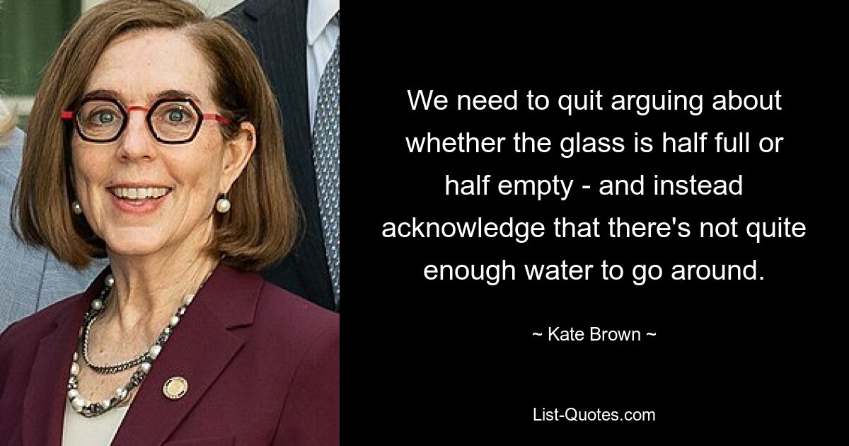 We need to quit arguing about whether the glass is half full or half empty - and instead acknowledge that there's not quite enough water to go around. — © Kate Brown