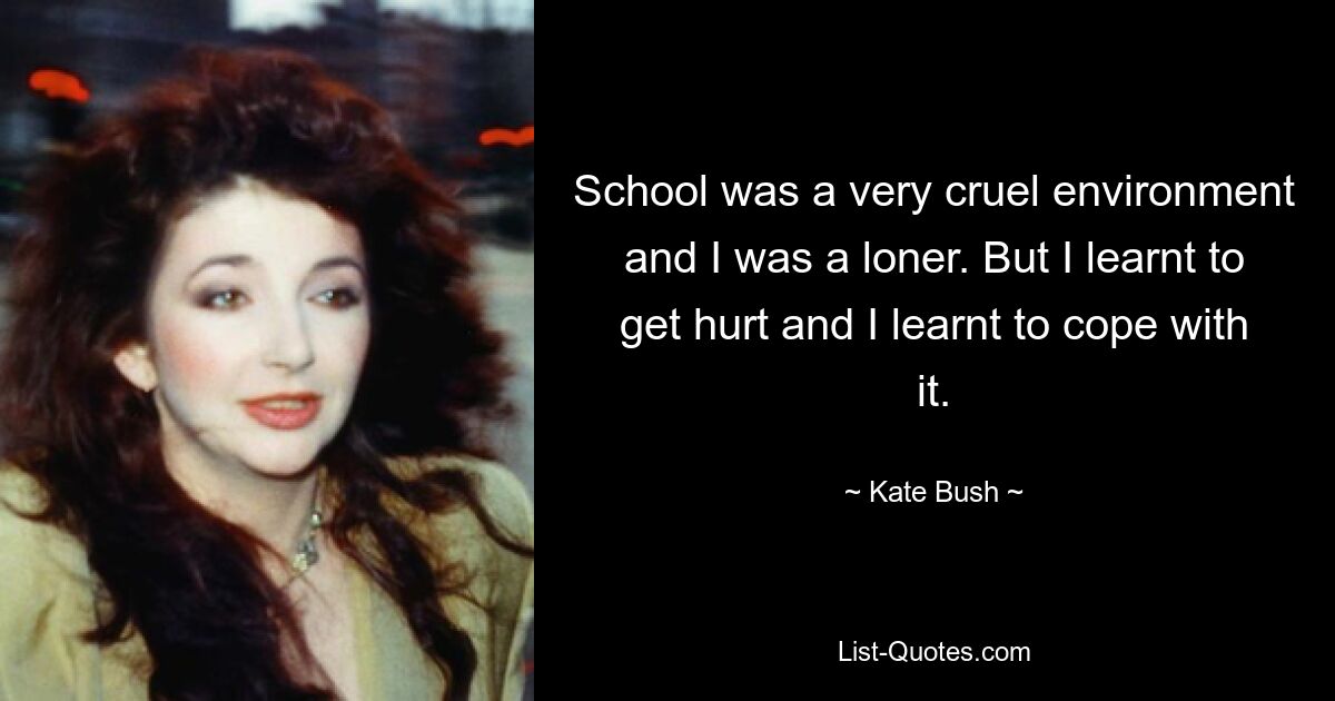 School was a very cruel environment and I was a loner. But I learnt to get hurt and I learnt to cope with it. — © Kate Bush