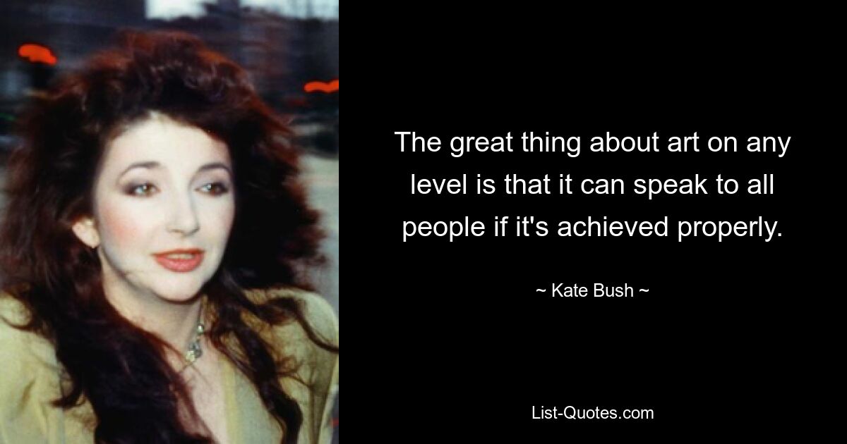 The great thing about art on any level is that it can speak to all people if it's achieved properly. — © Kate Bush