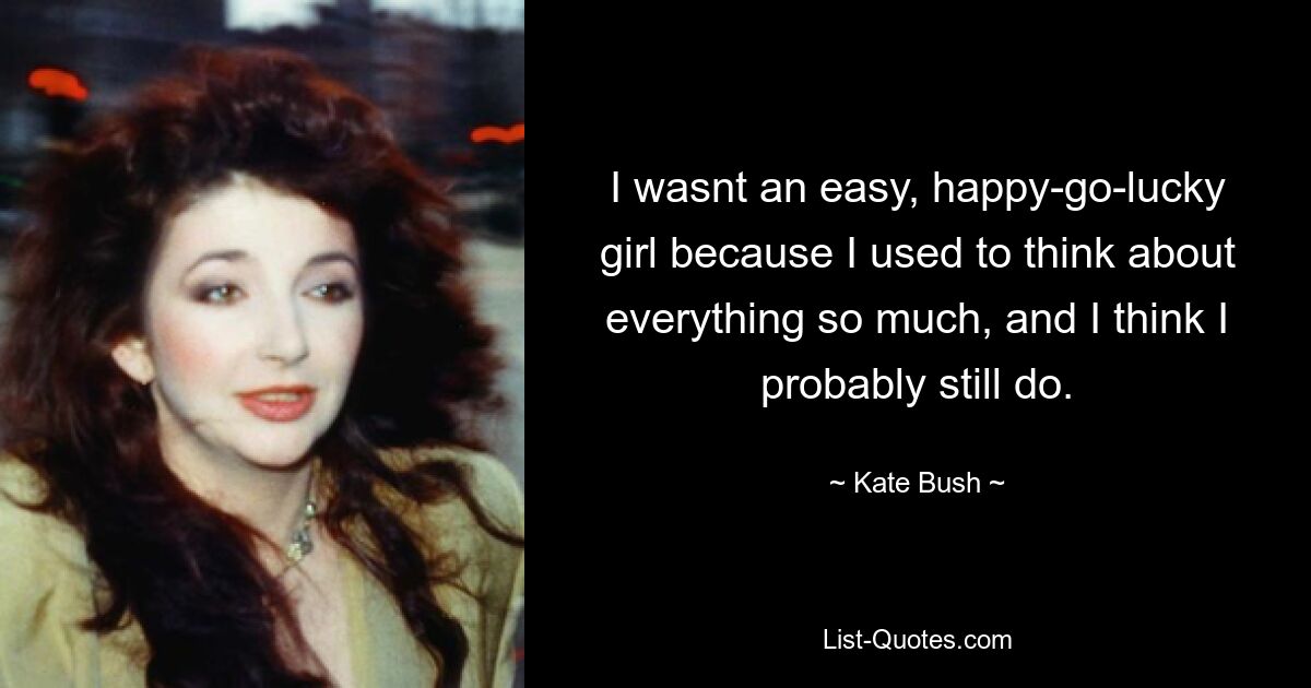 I wasnt an easy, happy-go-lucky girl because I used to think about everything so much, and I think I probably still do. — © Kate Bush