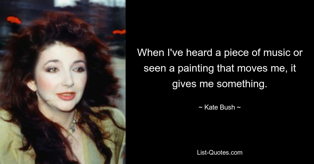 When I've heard a piece of music or seen a painting that moves me, it gives me something. — © Kate Bush