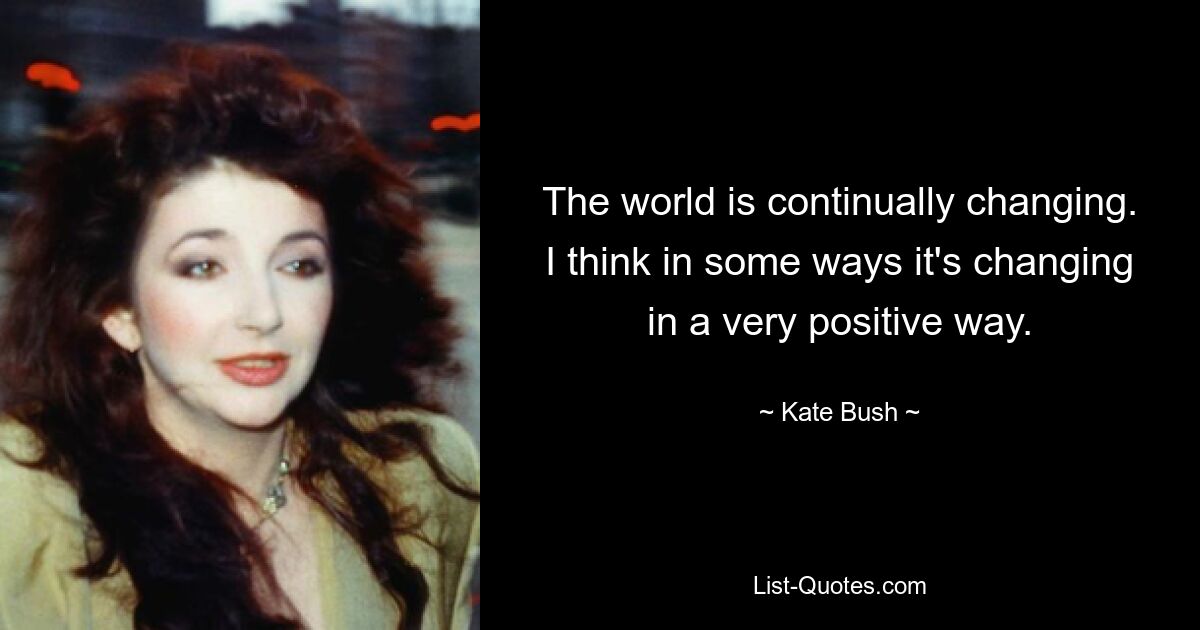 The world is continually changing. I think in some ways it's changing in a very positive way. — © Kate Bush