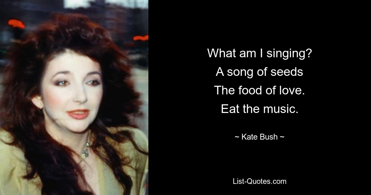 What am I singing?
A song of seeds
The food of love.
Eat the music. — © Kate Bush