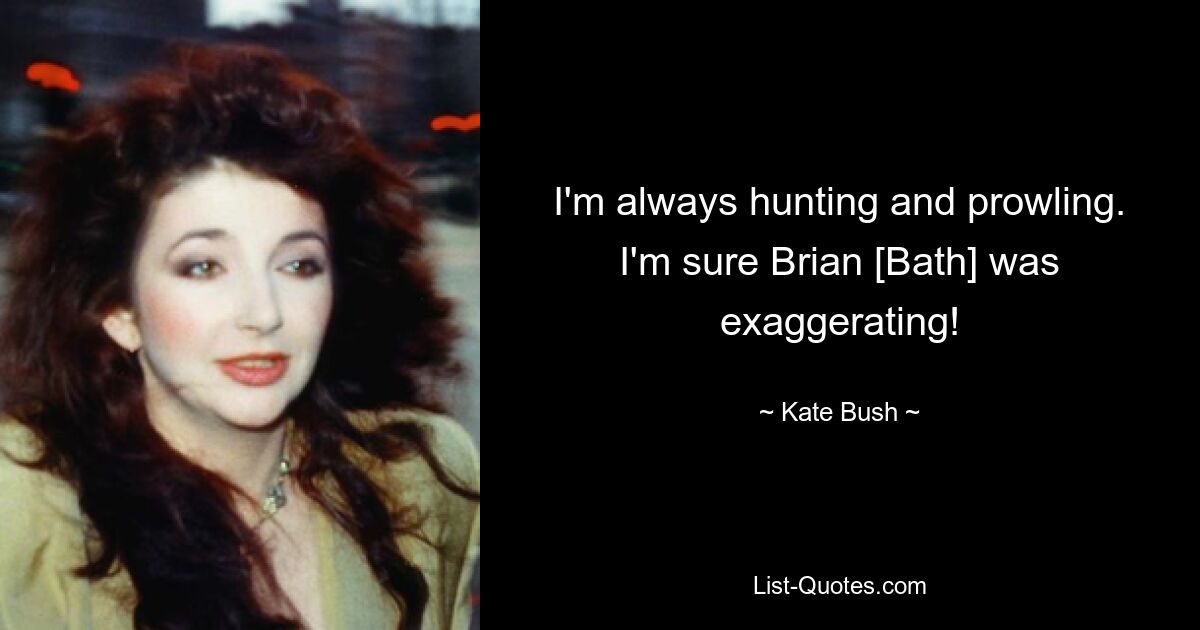 I'm always hunting and prowling. I'm sure Brian [Bath] was exaggerating! — © Kate Bush