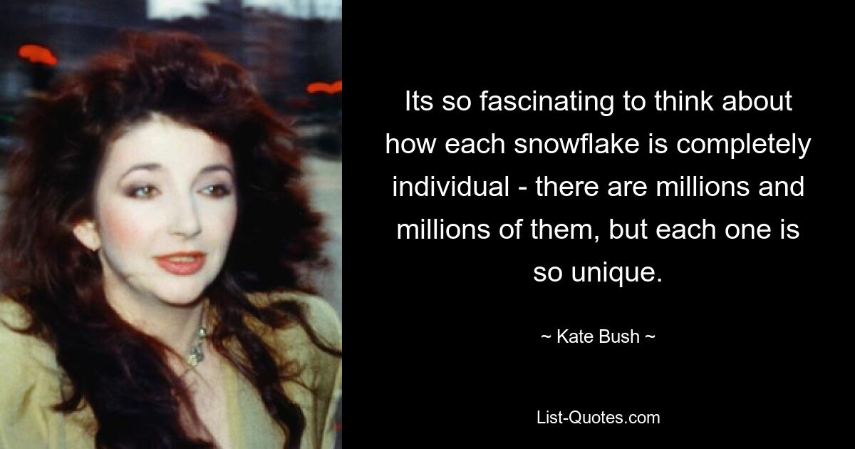 Its so fascinating to think about how each snowflake is completely individual - there are millions and millions of them, but each one is so unique. — © Kate Bush