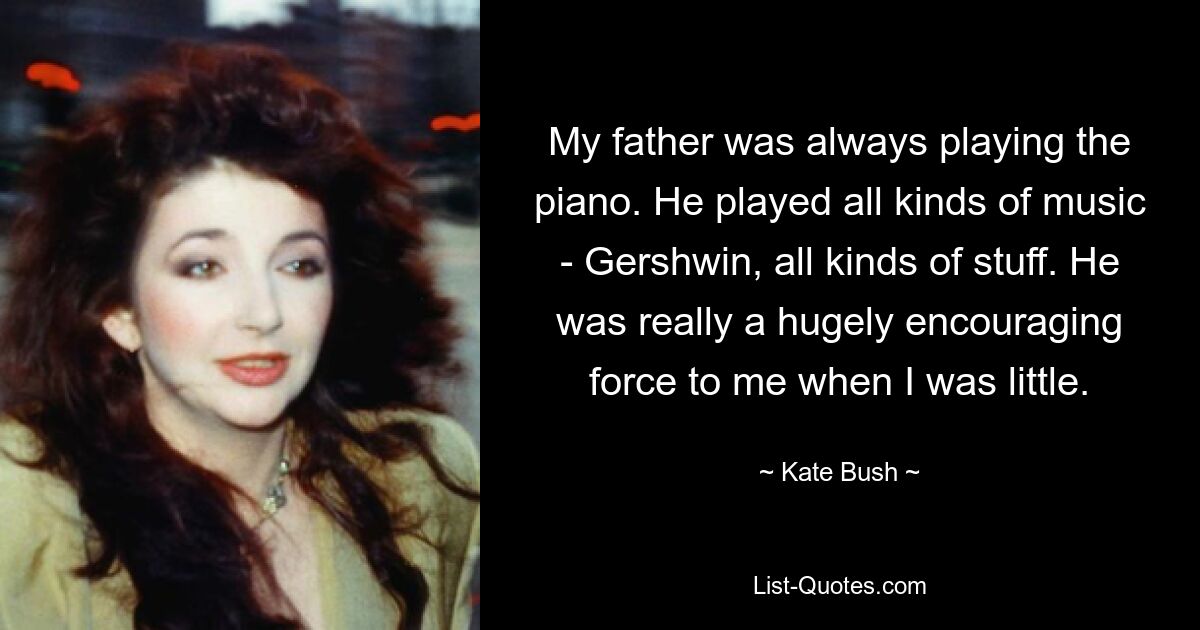 My father was always playing the piano. He played all kinds of music - Gershwin, all kinds of stuff. He was really a hugely encouraging force to me when I was little. — © Kate Bush