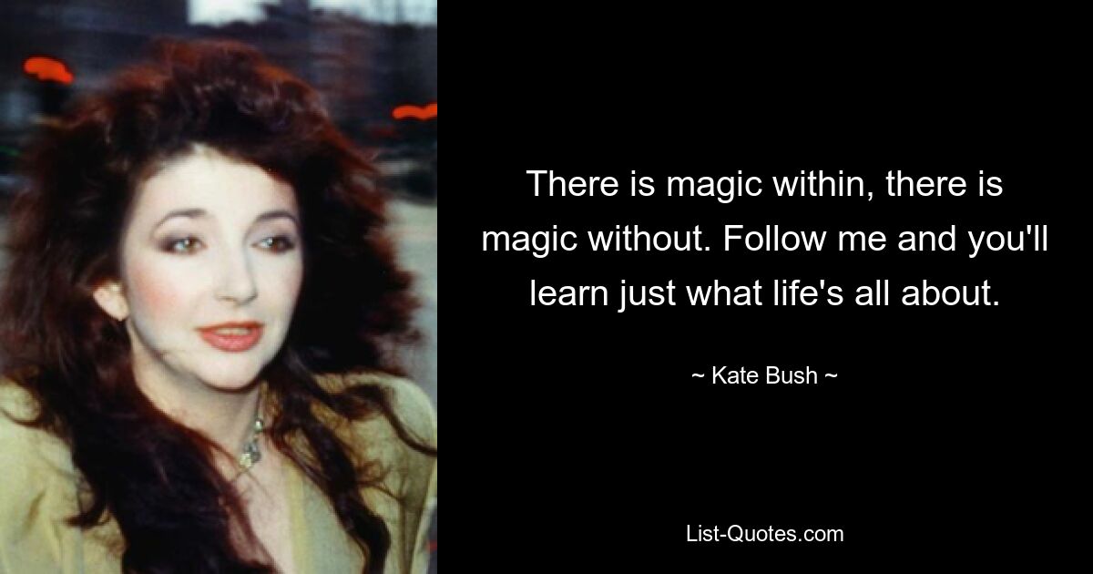 There is magic within, there is magic without. Follow me and you'll learn just what life's all about. — © Kate Bush