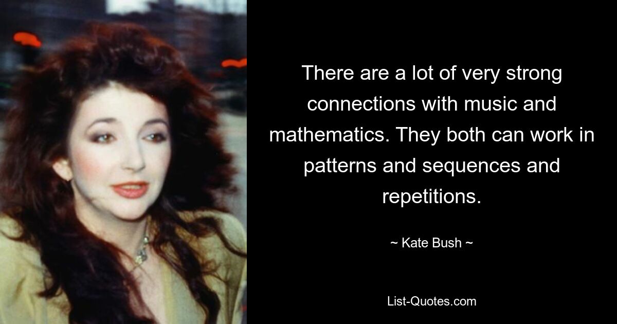 There are a lot of very strong connections with music and mathematics. They both can work in patterns and sequences and repetitions. — © Kate Bush