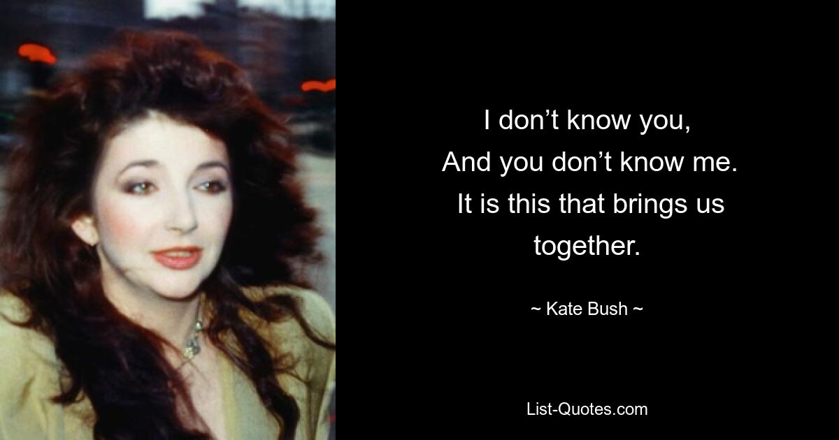 I don’t know you,
 And you don’t know me.
 It is this that brings us together. — © Kate Bush