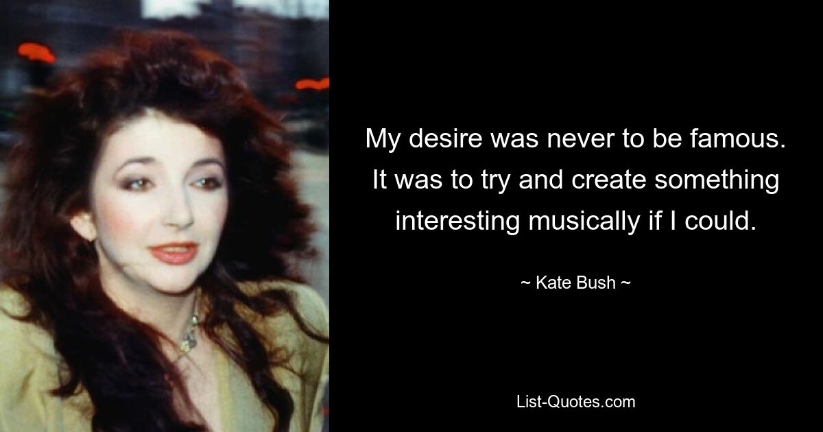 My desire was never to be famous. It was to try and create something interesting musically if I could. — © Kate Bush