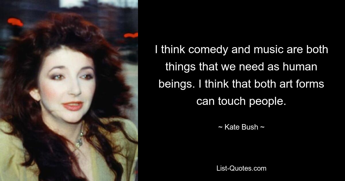 I think comedy and music are both things that we need as human beings. I think that both art forms can touch people. — © Kate Bush