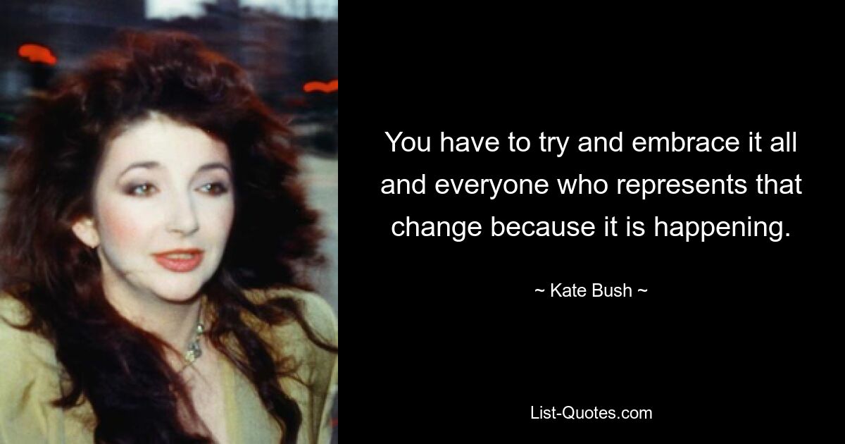 You have to try and embrace it all and everyone who represents that change because it is happening. — © Kate Bush