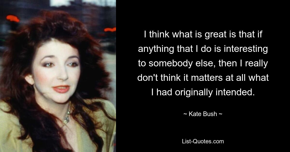 I think what is great is that if anything that I do is interesting to somebody else, then I really don't think it matters at all what I had originally intended. — © Kate Bush