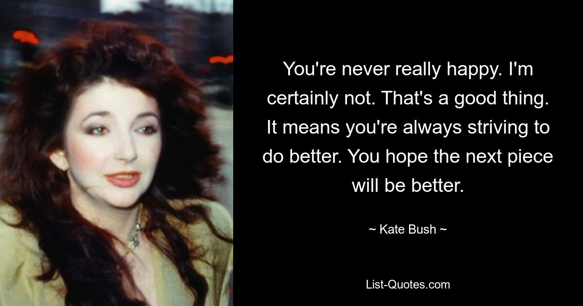 You're never really happy. I'm certainly not. That's a good thing. It means you're always striving to do better. You hope the next piece will be better. — © Kate Bush