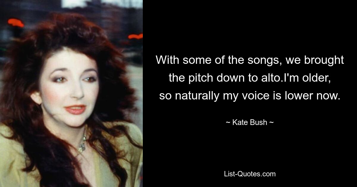 With some of the songs, we brought the pitch down to alto.I'm older, so naturally my voice is lower now. — © Kate Bush