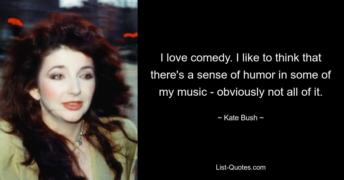 I love comedy. I like to think that there's a sense of humor in some of my music - obviously not all of it. — © Kate Bush