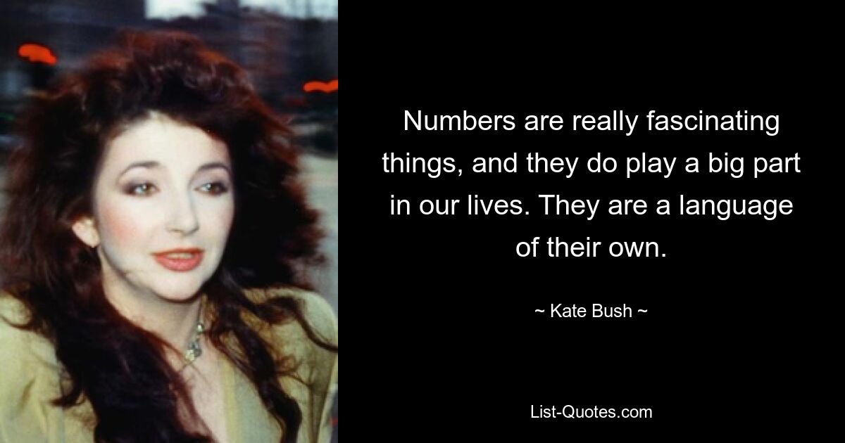 Numbers are really fascinating things, and they do play a big part in our lives. They are a language of their own. — © Kate Bush