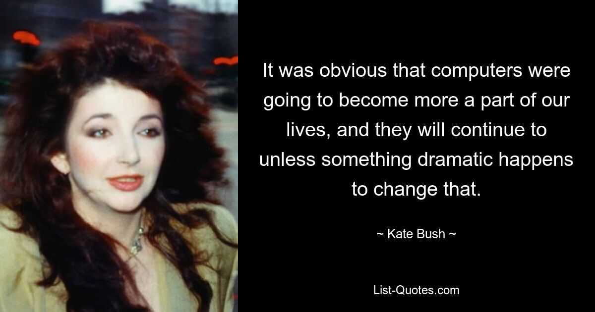 Es war klar, dass Computer immer mehr Teil unseres Lebens werden würden, und das wird auch so bleiben, sofern nicht etwas Dramatisches passiert, das das ändert. — © Kate Bush