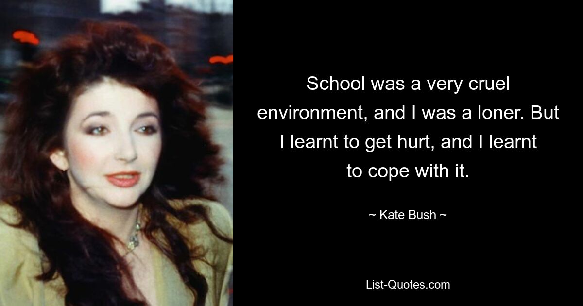 School was a very cruel environment, and I was a loner. But I learnt to get hurt, and I learnt to cope with it. — © Kate Bush