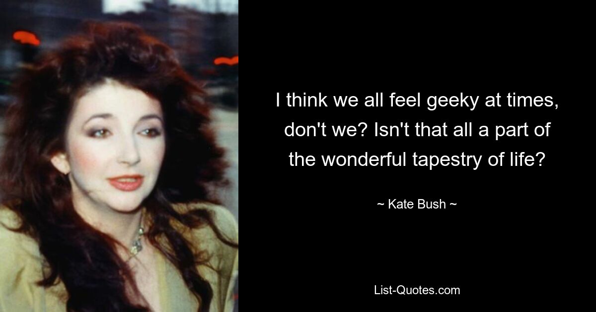 I think we all feel geeky at times, don't we? Isn't that all a part of the wonderful tapestry of life? — © Kate Bush