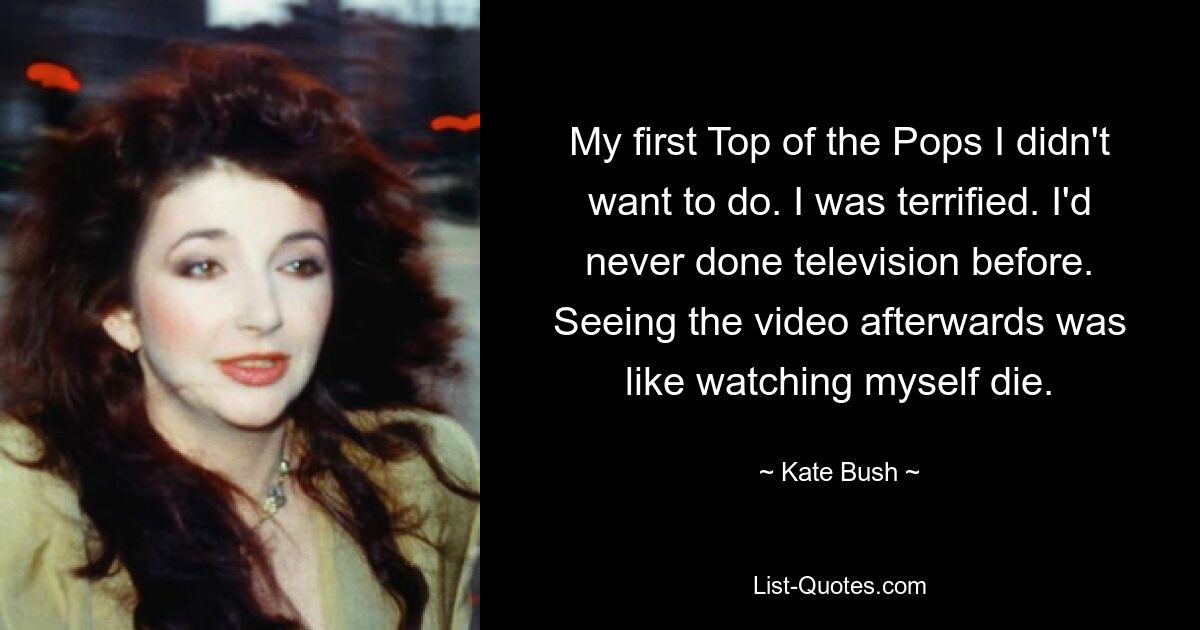 My first Top of the Pops I didn't want to do. I was terrified. I'd never done television before. Seeing the video afterwards was like watching myself die. — © Kate Bush