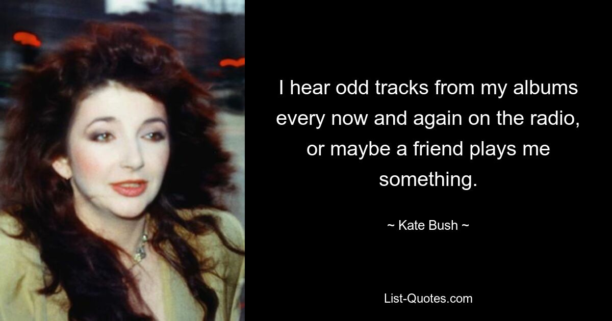 I hear odd tracks from my albums every now and again on the radio, or maybe a friend plays me something. — © Kate Bush