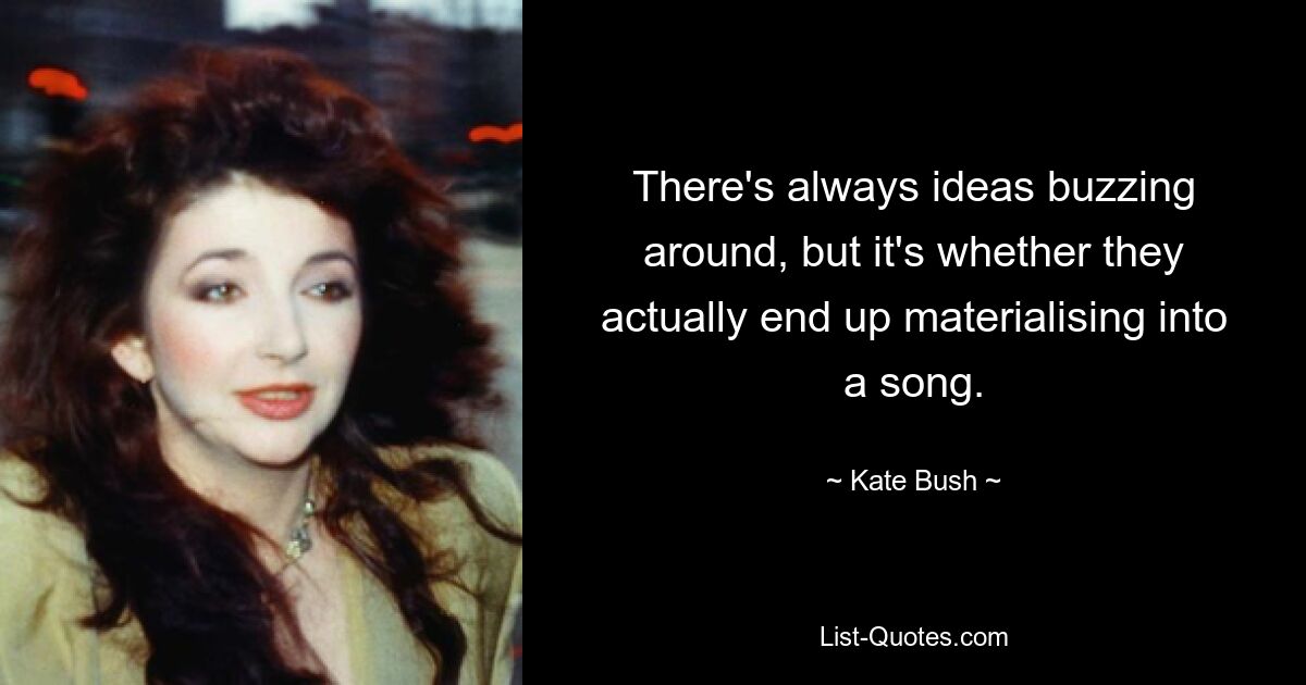 There's always ideas buzzing around, but it's whether they actually end up materialising into a song. — © Kate Bush