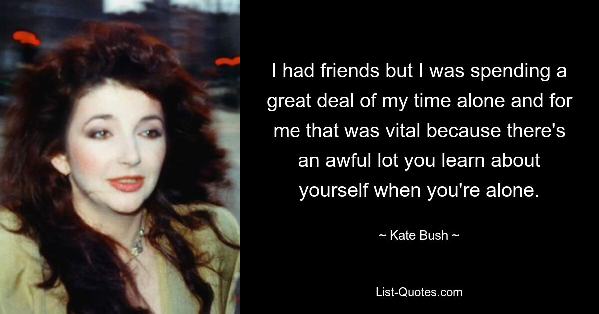 I had friends but I was spending a great deal of my time alone and for me that was vital because there's an awful lot you learn about yourself when you're alone. — © Kate Bush