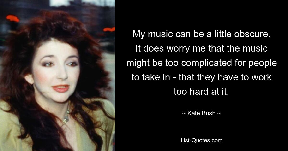 My music can be a little obscure. It does worry me that the music might be too complicated for people to take in - that they have to work too hard at it. — © Kate Bush