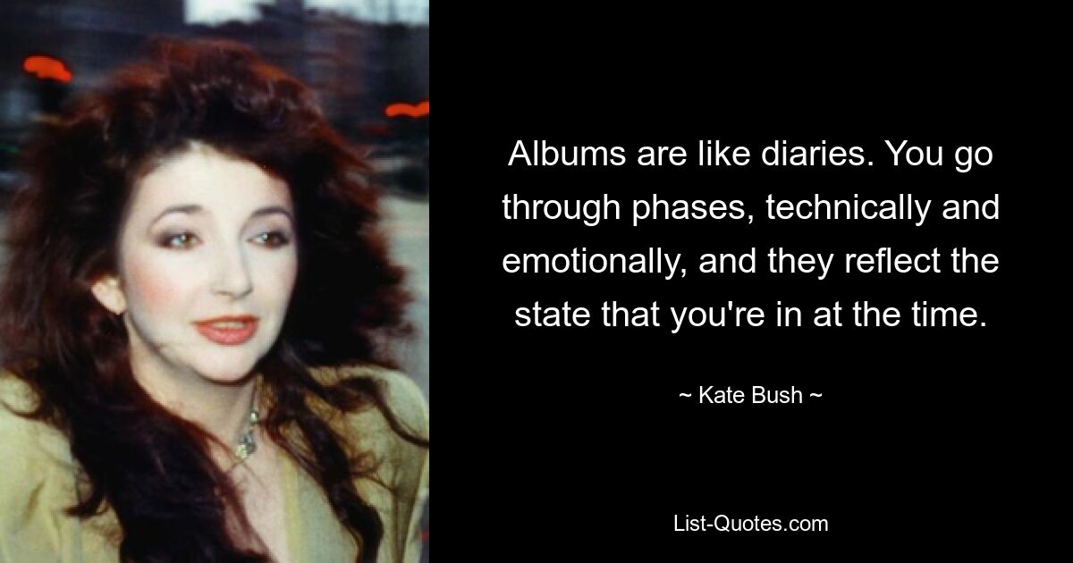 Albums are like diaries. You go through phases, technically and emotionally, and they reflect the state that you're in at the time. — © Kate Bush