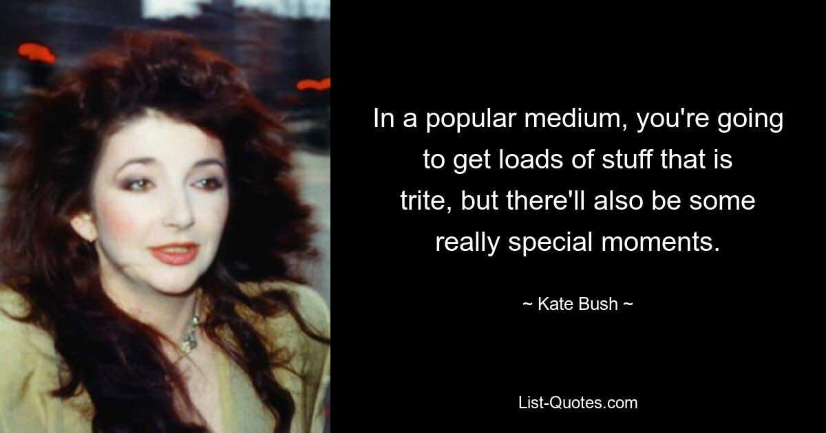 In a popular medium, you're going to get loads of stuff that is trite, but there'll also be some really special moments. — © Kate Bush