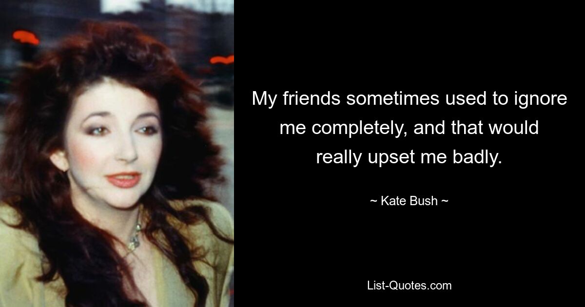 My friends sometimes used to ignore me completely, and that would really upset me badly. — © Kate Bush