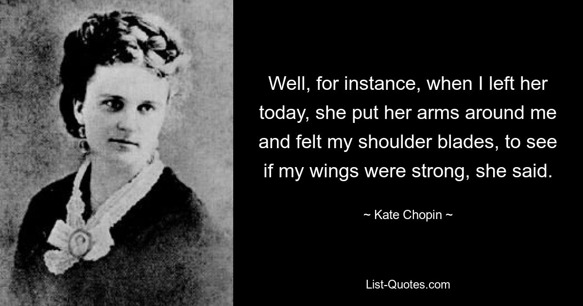 Well, for instance, when I left her today, she put her arms around me and felt my shoulder blades, to see if my wings were strong, she said. — © Kate Chopin